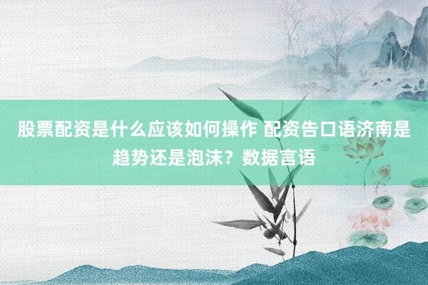 股票配资是什么应该如何操作 配资告口语济南是趋势还是泡沫？数据言语