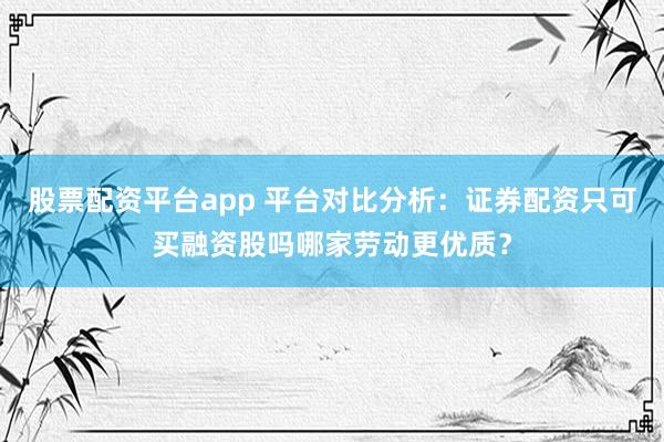 股票配资平台app 平台对比分析：证券配资只可买融资股吗哪家劳动更优质？