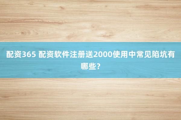 配资365 配资软件注册送2000使用中常见陷坑有哪些？