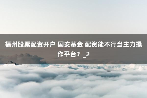 福州股票配资开户 国安基金 配资能不行当主力操作平台？_2