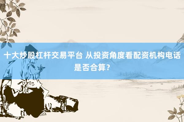 十大炒股杠杆交易平台 从投资角度看配资机构电话是否合算？