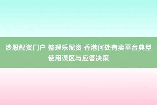 炒股配资门户 整理乐配资 香港何处有卖平台典型使用误区与应答决策