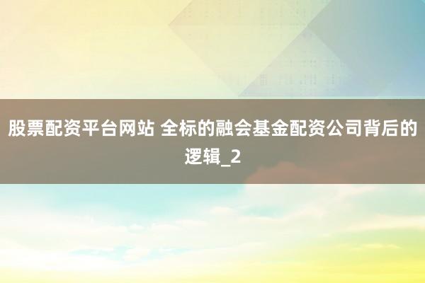 股票配资平台网站 全标的融会基金配资公司背后的逻辑_2