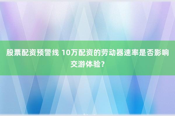 股票配资预警线 10万配资的劳动器速率是否影响交游体验？