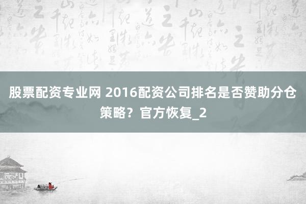 股票配资专业网 2016配资公司排名是否赞助分仓策略？官方恢复_2