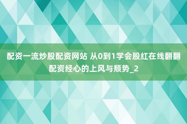 配资一流炒股配资网站 从0到1学会股红在线翻翻配资经心的上风与颓势_2