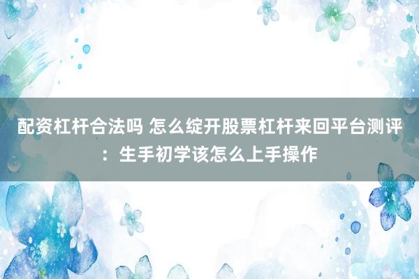 配资杠杆合法吗 怎么绽开股票杠杆来回平台测评：生手初学该怎么上手操作