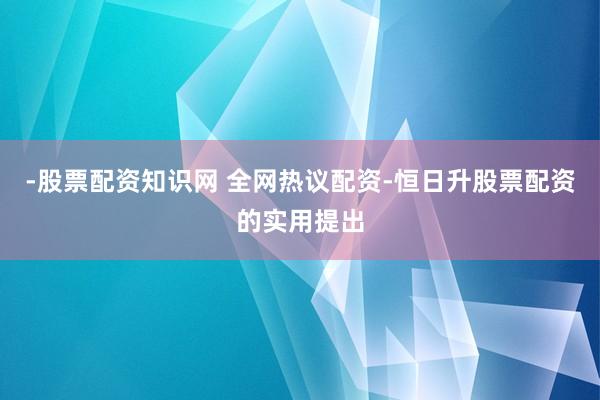 -股票配资知识网 全网热议配资-恒日升股票配资的实用提出