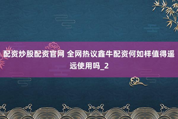 配资炒股配资官网 全网热议鑫牛配资何如样值得遥远使用吗_2