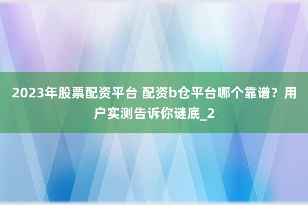2023年股票配资平台 配资b仓平台哪个靠谱？用户实测告诉你谜底_2