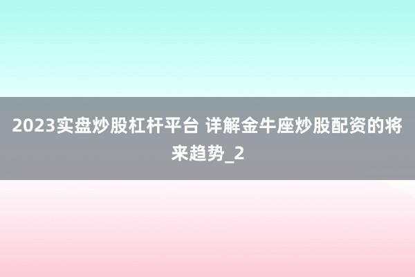 2023实盘炒股杠杆平台 详解金牛座炒股配资的将来趋势_2