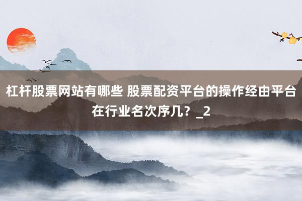 杠杆股票网站有哪些 股票配资平台的操作经由平台在行业名次序几？_2