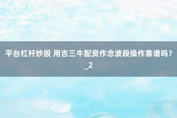 平台杠杆炒股 用吉三牛配资作念波段操作靠谱吗？_2