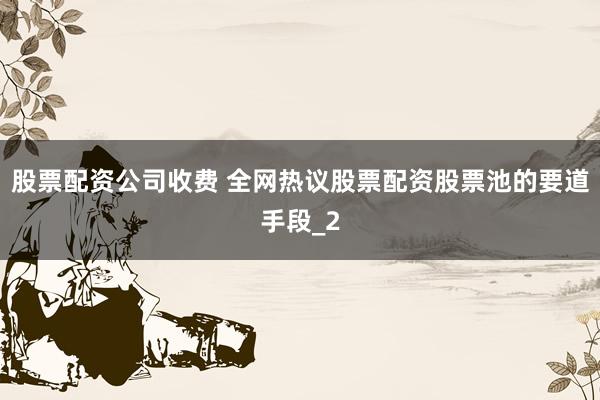 股票配资公司收费 全网热议股票配资股票池的要道手段_2