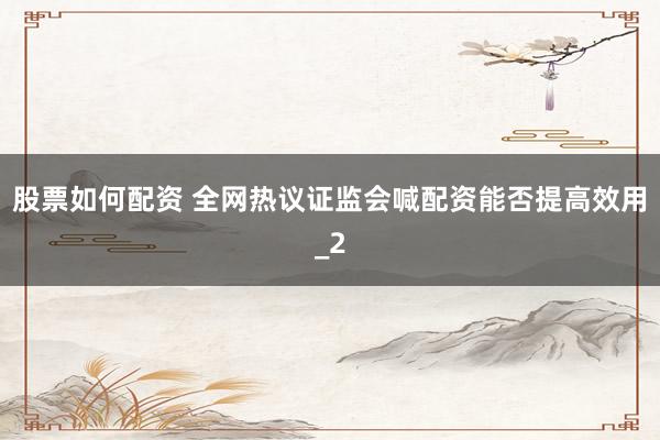 股票如何配资 全网热议证监会喊配资能否提高效用_2