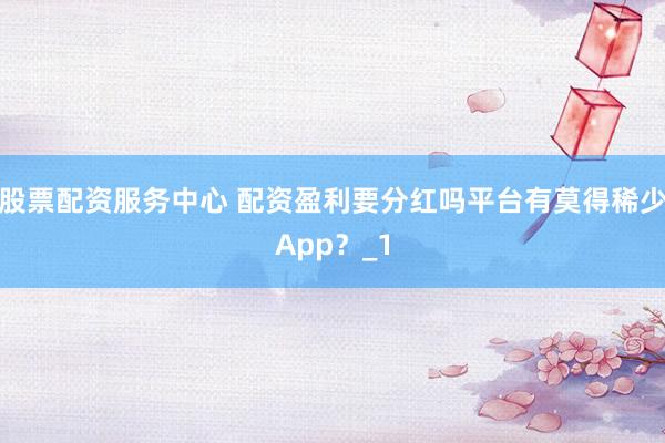 股票配资服务中心 配资盈利要分红吗平台有莫得稀少App？_1