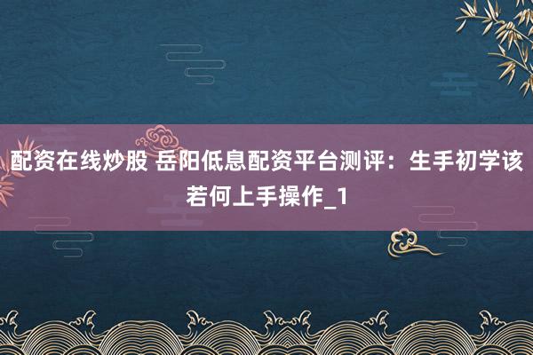 配资在线炒股 岳阳低息配资平台测评：生手初学该若何上手操作_1