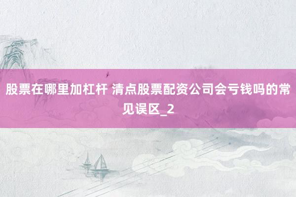 股票在哪里加杠杆 清点股票配资公司会亏钱吗的常见误区_2