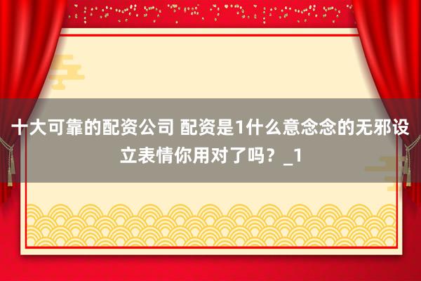 十大可靠的配资公司 配资是1什么意念念的无邪设立表情你用对了吗？_1