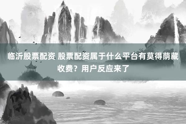 临沂股票配资 股票配资属于什么平台有莫得荫藏收费？用户反应来了