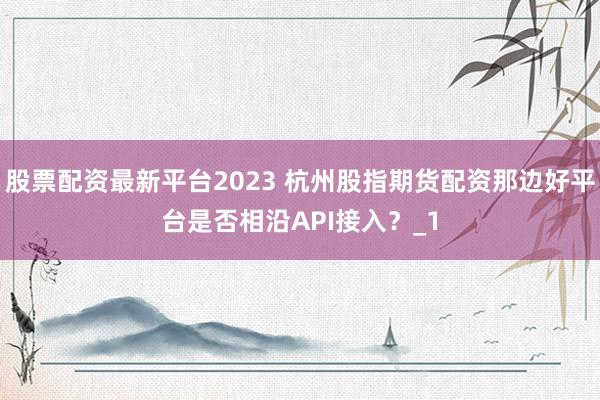 股票配资最新平台2023 杭州股指期货配资那边好平台是否相沿API接入？_1