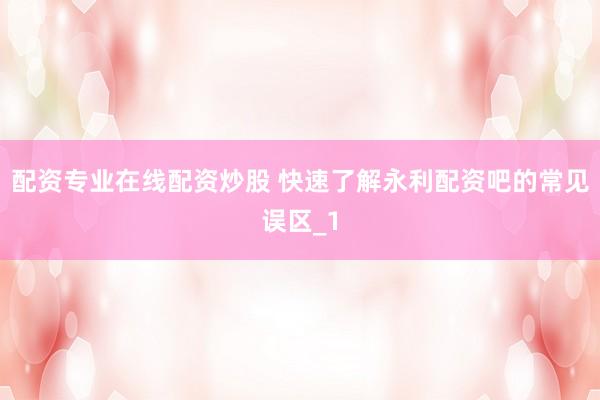 配资专业在线配资炒股 快速了解永利配资吧的常见误区_1