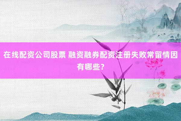 在线配资公司股票 融资融券配资注册失败常留情因有哪些？