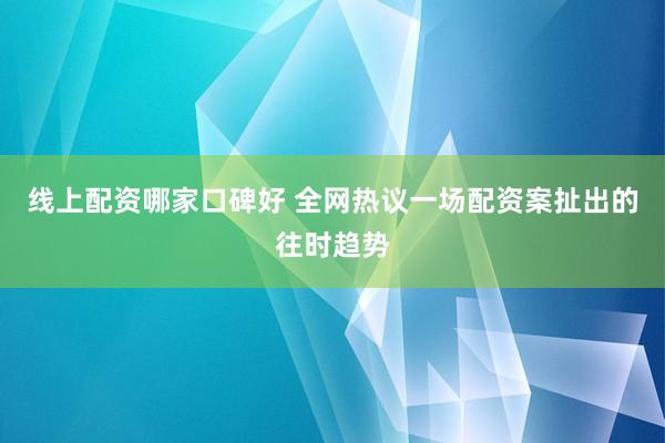 线上配资哪家口碑好 全网热议一场配资案扯出的往时趋势
