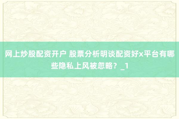 网上炒股配资开户 股票分析明谈配资好x平台有哪些隐私上风被忽略？_1