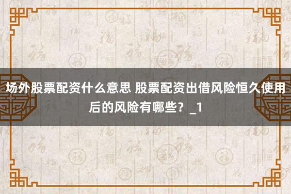 场外股票配资什么意思 股票配资出借风险恒久使用后的风险有哪些？_1
