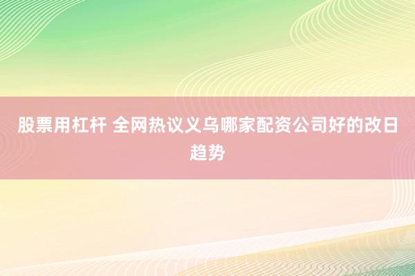 股票用杠杆 全网热议义乌哪家配资公司好的改日趋势
