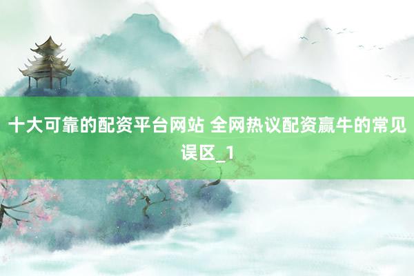 十大可靠的配资平台网站 全网热议配资赢牛的常见误区_1