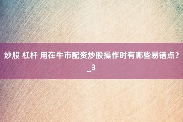炒股 杠杆 用在牛市配资炒股操作时有哪些易错点?_3