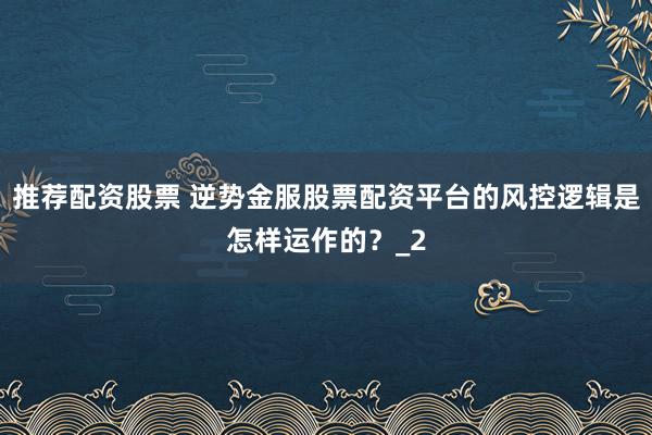 推荐配资股票 逆势金服股票配资平台的风控逻辑是怎样运作的？_2