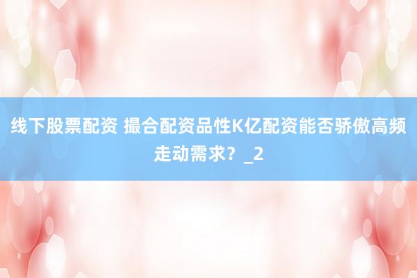 线下股票配资 撮合配资品性K亿配资能否骄傲高频走动需求？_2