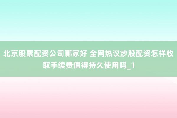 北京股票配资公司哪家好 全网热议炒股配资怎样收取手续费值得持久使用吗_1