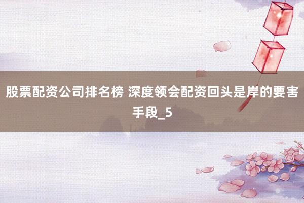 股票配资公司排名榜 深度领会配资回头是岸的要害手段_5