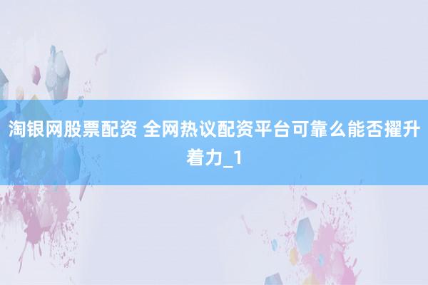 淘银网股票配资 全网热议配资平台可靠么能否擢升着力_1