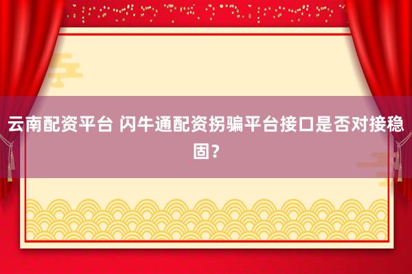 云南配资平台 闪牛通配资拐骗平台接口是否对接稳固？