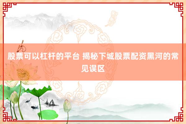 股票可以杠杆的平台 揭秘下城股票配资黑河的常见误区