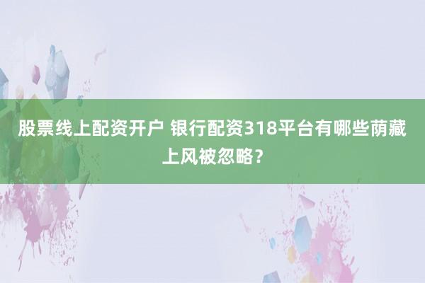 股票线上配资开户 银行配资318平台有哪些荫藏上风被忽略？