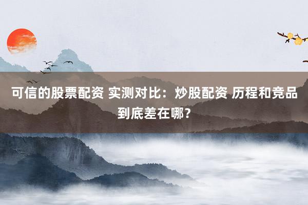 可信的股票配资 实测对比：炒股配资 历程和竞品到底差在哪？
