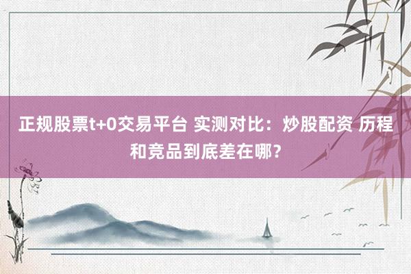 正规股票t+0交易平台 实测对比：炒股配资 历程和竞品到底差在哪？