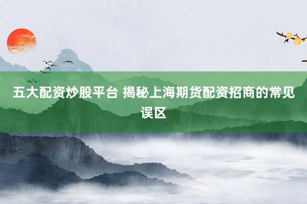 五大配资炒股平台 揭秘上海期货配资招商的常见误区
