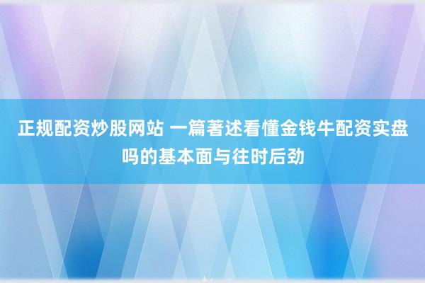 正规配资炒股网站 一篇著述看懂金钱牛配资实盘吗的基本面与往时后劲