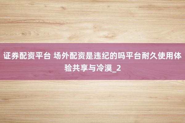 证券配资平台 场外配资是违纪的吗平台耐久使用体验共享与冷漠_2