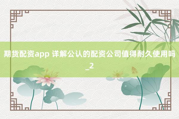 期货配资app 详解公认的配资公司值得耐久使用吗_2