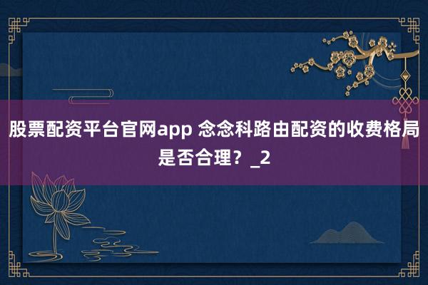 股票配资平台官网app 念念科路由配资的收费格局是否合理？_2