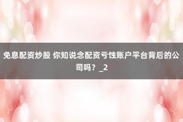 免息配资炒股 你知说念配资亏蚀账户平台背后的公司吗？_2