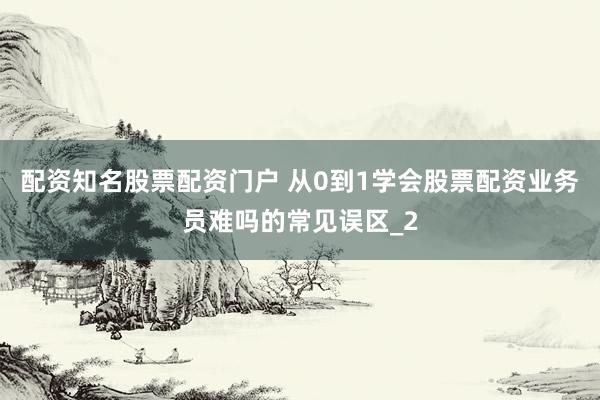 配资知名股票配资门户 从0到1学会股票配资业务员难吗的常见误区_2
